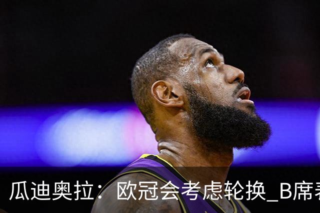 瓜迪奥拉：欧冠会考虑轮换 B席表现实在是太强了