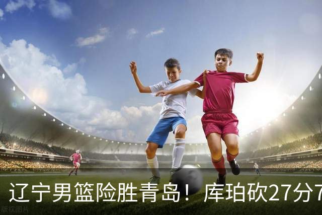 辽宁男篮险胜青岛！库珀砍27分7助攻，约克致命失误