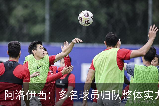 阿洛伊西：多名球员归队整体实力提升，我们志在主场全力冲冠军