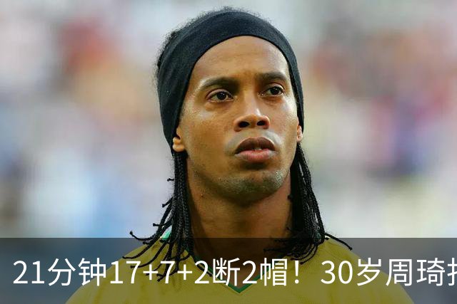 21分钟17+7+2断2帽！30岁周琦找回大魔王身手 郭士强该选他了吧？