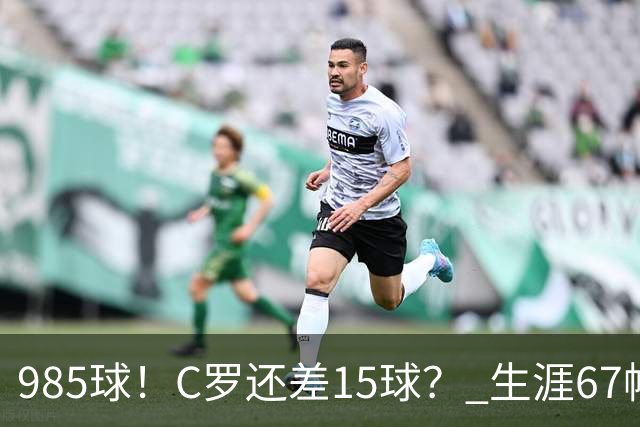 985球！C罗还差15球？ 生涯67帽+第11次完美帽子戏法